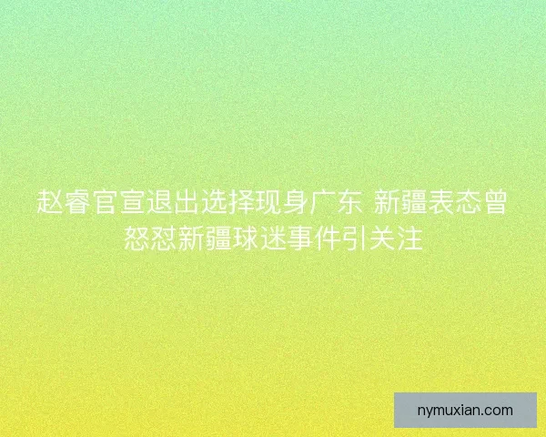 赵睿官宣退出选择现身广东 新疆表态曾怒怼新疆球迷事件引关注