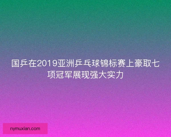 国乒在2019亚洲乒乓球锦标赛上豪取七项冠军展现强大实力